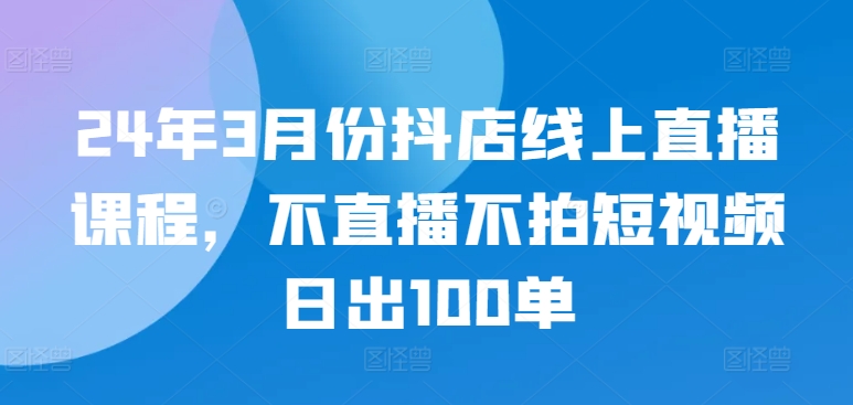 24年3月份抖店线上直播课程，不直播不拍短视频日出100单-智慧宝库