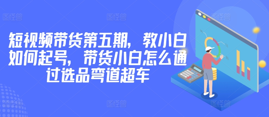 价值2980短视频带货第五期，教小白如何起号，带货小白怎么通过选品弯道超车-智慧宝库