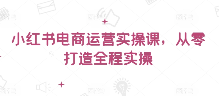 小红书电商运营实操课，​从零打造全程实操-智慧宝库