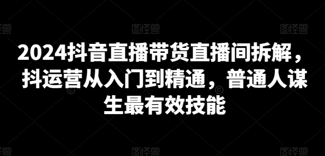 2024抖音直播带货直播间拆解，抖运营从入门到精通，普通人谋生最有效技能-智慧宝库