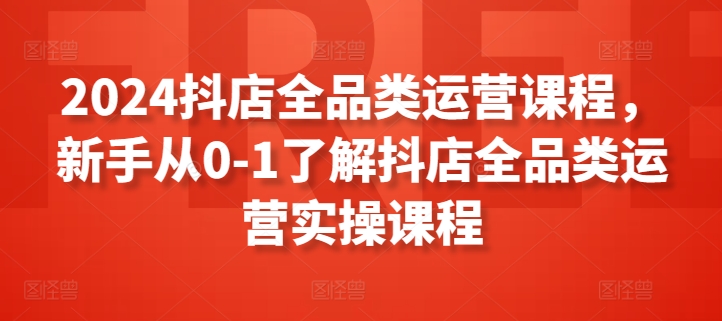 2024抖店全品类运营课程，新手从0-1了解抖店全品类运营实操课程-智慧宝库