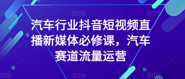 汽车行业抖音短视频直播新媒体必修课，汽车赛道流量运营-智慧宝库