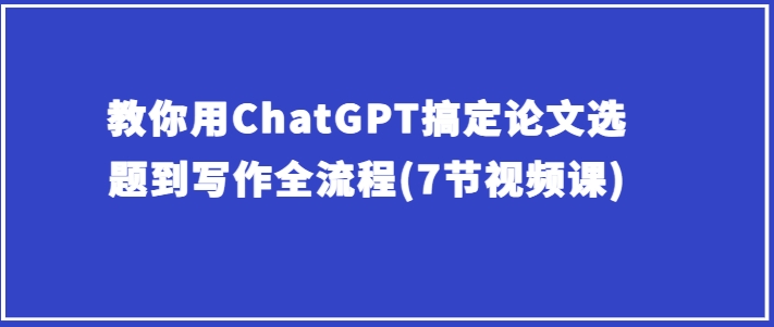 手把手教你ChatGPT解决毕业论文选题到创作全过程(7节视频课程)-智慧宝库