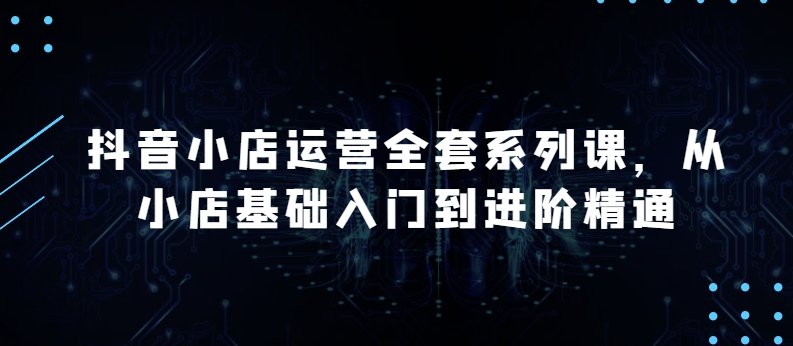 抖店经营整套系列产品课，升级版，从小商店基础入门到升阶熟练，快速掌握月销上百万店铺的核心秘密-智慧宝库