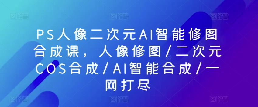 PS人像图片二次元AI智能化ps修图生成课，人像修图/二次元COS生成/AI智能化生成/一网打尽-智慧宝库